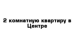 2-комнатную квартиру в Центре